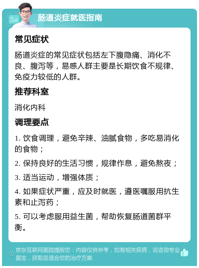 肠道炎症就医指南 常见症状 肠道炎症的常见症状包括左下腹隐痛、消化不良、腹泻等，易感人群主要是长期饮食不规律、免疫力较低的人群。 推荐科室 消化内科 调理要点 1. 饮食调理，避免辛辣、油腻食物，多吃易消化的食物； 2. 保持良好的生活习惯，规律作息，避免熬夜； 3. 适当运动，增强体质； 4. 如果症状严重，应及时就医，遵医嘱服用抗生素和止泻药； 5. 可以考虑服用益生菌，帮助恢复肠道菌群平衡。