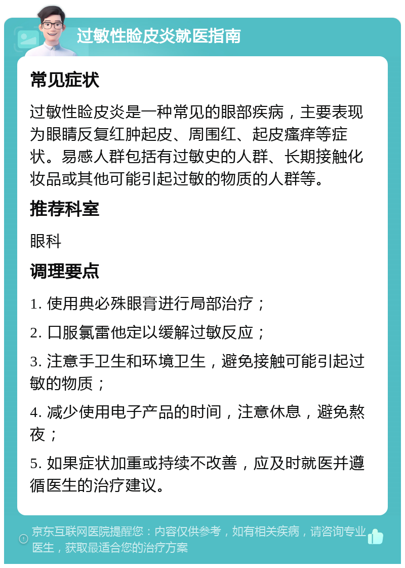 过敏性睑皮炎就医指南 常见症状 过敏性睑皮炎是一种常见的眼部疾病，主要表现为眼睛反复红肿起皮、周围红、起皮瘙痒等症状。易感人群包括有过敏史的人群、长期接触化妆品或其他可能引起过敏的物质的人群等。 推荐科室 眼科 调理要点 1. 使用典必殊眼膏进行局部治疗； 2. 口服氯雷他定以缓解过敏反应； 3. 注意手卫生和环境卫生，避免接触可能引起过敏的物质； 4. 减少使用电子产品的时间，注意休息，避免熬夜； 5. 如果症状加重或持续不改善，应及时就医并遵循医生的治疗建议。