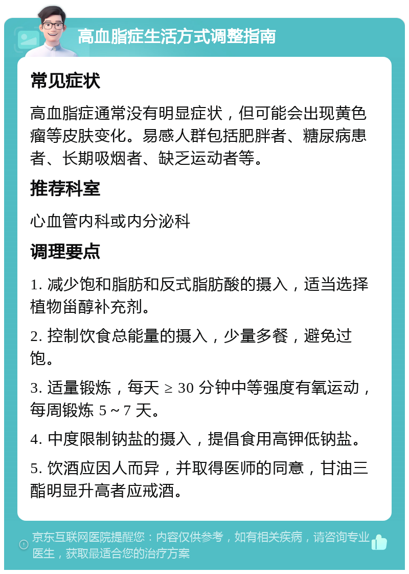 高血脂症生活方式调整指南 常见症状 高血脂症通常没有明显症状，但可能会出现黄色瘤等皮肤变化。易感人群包括肥胖者、糖尿病患者、长期吸烟者、缺乏运动者等。 推荐科室 心血管内科或内分泌科 调理要点 1. 减少饱和脂肪和反式脂肪酸的摄入，适当选择植物甾醇补充剂。 2. 控制饮食总能量的摄入，少量多餐，避免过饱。 3. 适量锻炼，每天 ≥ 30 分钟中等强度有氧运动，每周锻炼 5～7 天。 4. 中度限制钠盐的摄入，提倡食用高钾低钠盐。 5. 饮酒应因人而异，并取得医师的同意，甘油三酯明显升高者应戒酒。