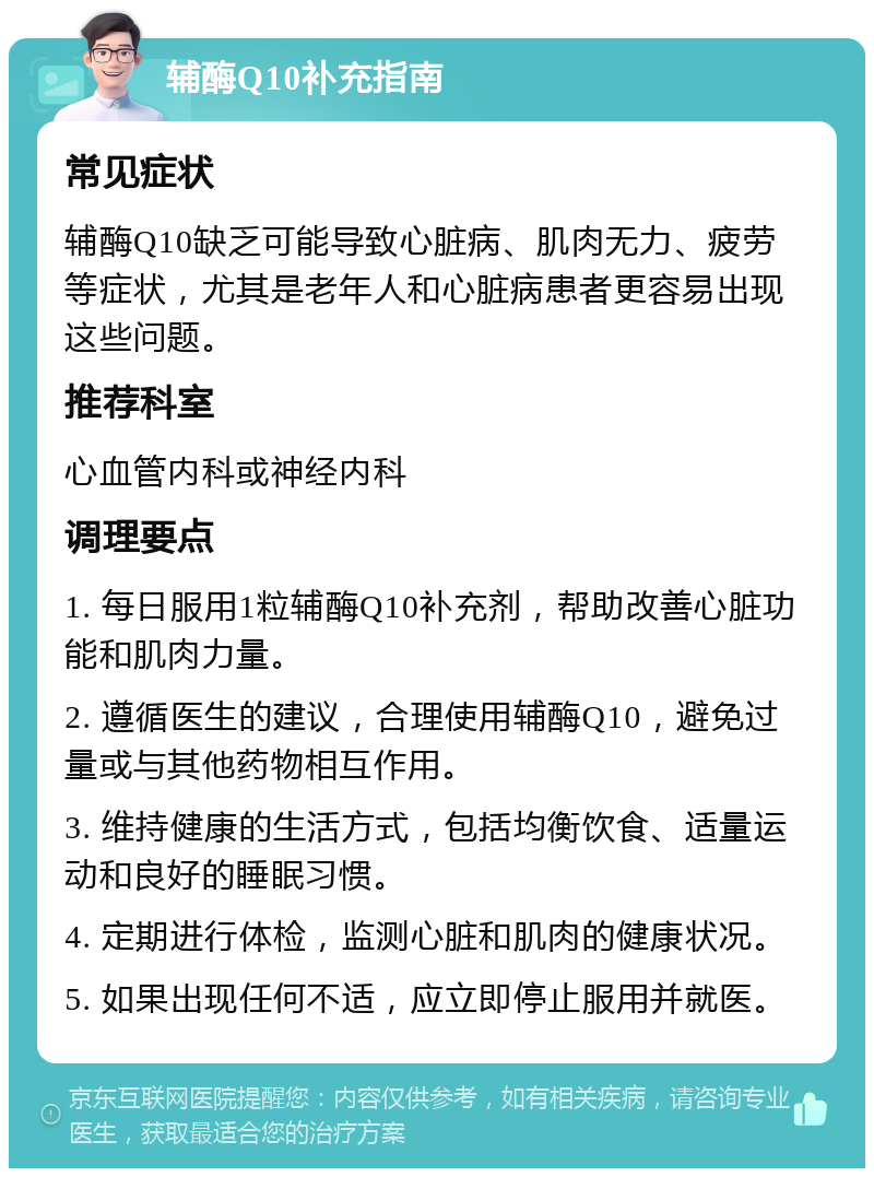 辅酶Q10补充指南 常见症状 辅酶Q10缺乏可能导致心脏病、肌肉无力、疲劳等症状，尤其是老年人和心脏病患者更容易出现这些问题。 推荐科室 心血管内科或神经内科 调理要点 1. 每日服用1粒辅酶Q10补充剂，帮助改善心脏功能和肌肉力量。 2. 遵循医生的建议，合理使用辅酶Q10，避免过量或与其他药物相互作用。 3. 维持健康的生活方式，包括均衡饮食、适量运动和良好的睡眠习惯。 4. 定期进行体检，监测心脏和肌肉的健康状况。 5. 如果出现任何不适，应立即停止服用并就医。