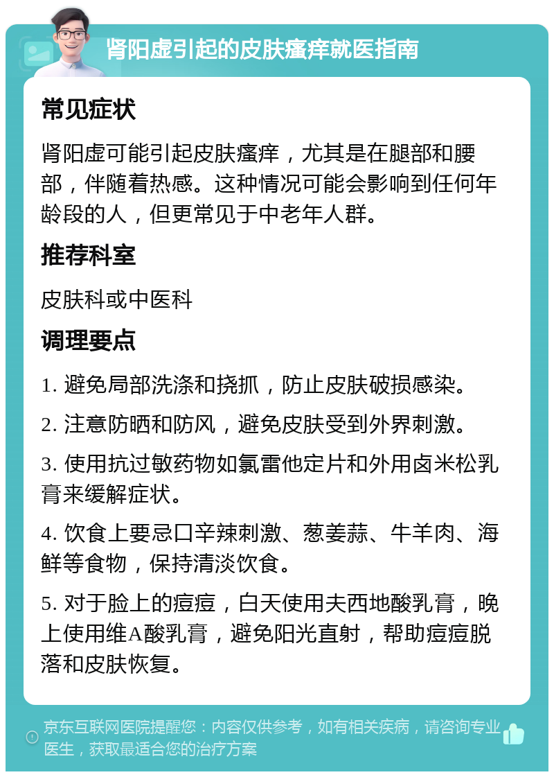 肾阳虚引起的皮肤瘙痒就医指南 常见症状 肾阳虚可能引起皮肤瘙痒，尤其是在腿部和腰部，伴随着热感。这种情况可能会影响到任何年龄段的人，但更常见于中老年人群。 推荐科室 皮肤科或中医科 调理要点 1. 避免局部洗涤和挠抓，防止皮肤破损感染。 2. 注意防晒和防风，避免皮肤受到外界刺激。 3. 使用抗过敏药物如氯雷他定片和外用卤米松乳膏来缓解症状。 4. 饮食上要忌口辛辣刺激、葱姜蒜、牛羊肉、海鲜等食物，保持清淡饮食。 5. 对于脸上的痘痘，白天使用夫西地酸乳膏，晚上使用维A酸乳膏，避免阳光直射，帮助痘痘脱落和皮肤恢复。