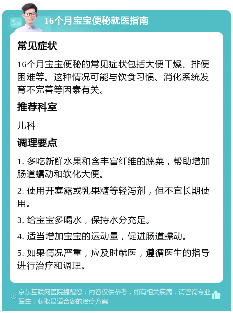 16个月宝宝便秘就医指南 常见症状 16个月宝宝便秘的常见症状包括大便干燥、排便困难等。这种情况可能与饮食习惯、消化系统发育不完善等因素有关。 推荐科室 儿科 调理要点 1. 多吃新鲜水果和含丰富纤维的蔬菜，帮助增加肠道蠕动和软化大便。 2. 使用开塞露或乳果糖等轻泻剂，但不宜长期使用。 3. 给宝宝多喝水，保持水分充足。 4. 适当增加宝宝的运动量，促进肠道蠕动。 5. 如果情况严重，应及时就医，遵循医生的指导进行治疗和调理。