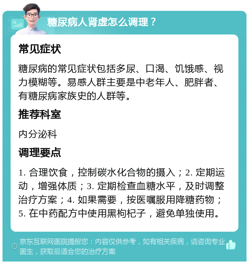 糖尿病人肾虚怎么调理？ 常见症状 糖尿病的常见症状包括多尿、口渴、饥饿感、视力模糊等。易感人群主要是中老年人、肥胖者、有糖尿病家族史的人群等。 推荐科室 内分泌科 调理要点 1. 合理饮食，控制碳水化合物的摄入；2. 定期运动，增强体质；3. 定期检查血糖水平，及时调整治疗方案；4. 如果需要，按医嘱服用降糖药物；5. 在中药配方中使用黑枸杞子，避免单独使用。