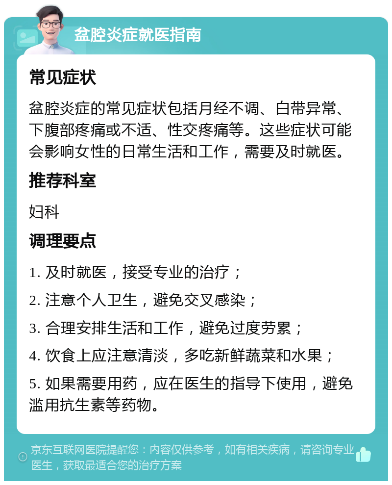 盆腔炎症就医指南 常见症状 盆腔炎症的常见症状包括月经不调、白带异常、下腹部疼痛或不适、性交疼痛等。这些症状可能会影响女性的日常生活和工作，需要及时就医。 推荐科室 妇科 调理要点 1. 及时就医，接受专业的治疗； 2. 注意个人卫生，避免交叉感染； 3. 合理安排生活和工作，避免过度劳累； 4. 饮食上应注意清淡，多吃新鲜蔬菜和水果； 5. 如果需要用药，应在医生的指导下使用，避免滥用抗生素等药物。