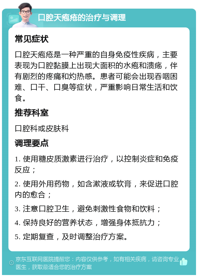 口腔天疱疮的治疗与调理 常见症状 口腔天疱疮是一种严重的自身免疫性疾病，主要表现为口腔黏膜上出现大面积的水疱和溃疡，伴有剧烈的疼痛和灼热感。患者可能会出现吞咽困难、口干、口臭等症状，严重影响日常生活和饮食。 推荐科室 口腔科或皮肤科 调理要点 1. 使用糖皮质激素进行治疗，以控制炎症和免疫反应； 2. 使用外用药物，如含漱液或软膏，来促进口腔内的愈合； 3. 注意口腔卫生，避免刺激性食物和饮料； 4. 保持良好的营养状态，增强身体抵抗力； 5. 定期复查，及时调整治疗方案。