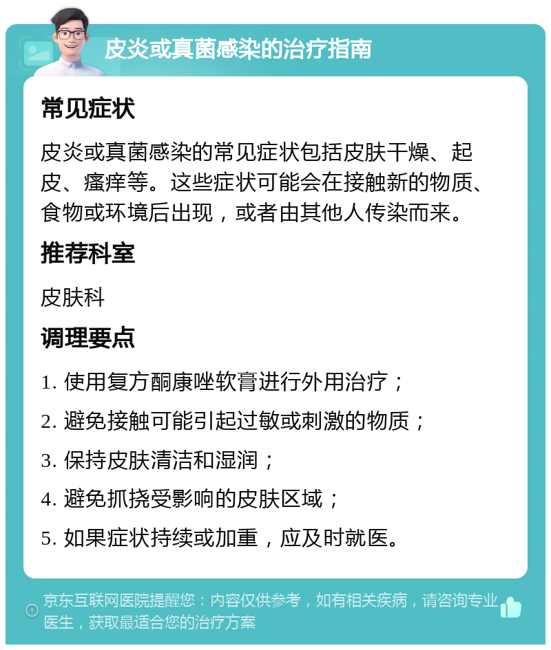 皮炎或真菌感染的治疗指南 常见症状 皮炎或真菌感染的常见症状包括皮肤干燥、起皮、瘙痒等。这些症状可能会在接触新的物质、食物或环境后出现，或者由其他人传染而来。 推荐科室 皮肤科 调理要点 1. 使用复方酮康唑软膏进行外用治疗； 2. 避免接触可能引起过敏或刺激的物质； 3. 保持皮肤清洁和湿润； 4. 避免抓挠受影响的皮肤区域； 5. 如果症状持续或加重，应及时就医。