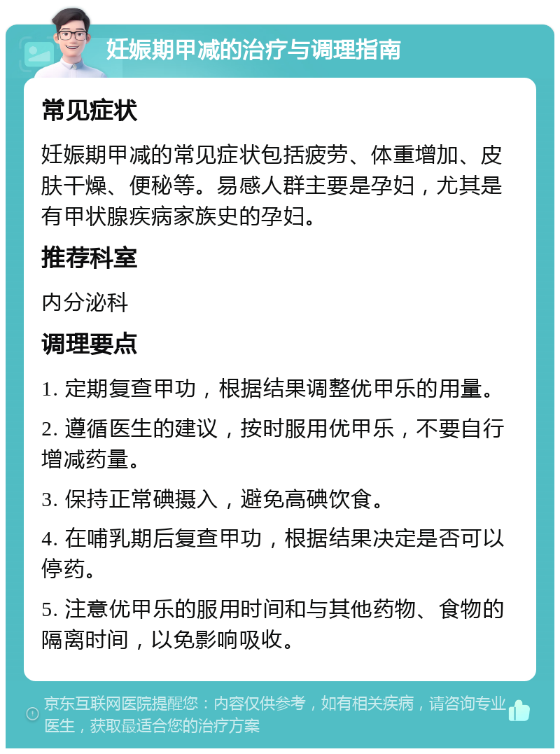 妊娠期甲减的治疗与调理指南 常见症状 妊娠期甲减的常见症状包括疲劳、体重增加、皮肤干燥、便秘等。易感人群主要是孕妇，尤其是有甲状腺疾病家族史的孕妇。 推荐科室 内分泌科 调理要点 1. 定期复查甲功，根据结果调整优甲乐的用量。 2. 遵循医生的建议，按时服用优甲乐，不要自行增减药量。 3. 保持正常碘摄入，避免高碘饮食。 4. 在哺乳期后复查甲功，根据结果决定是否可以停药。 5. 注意优甲乐的服用时间和与其他药物、食物的隔离时间，以免影响吸收。