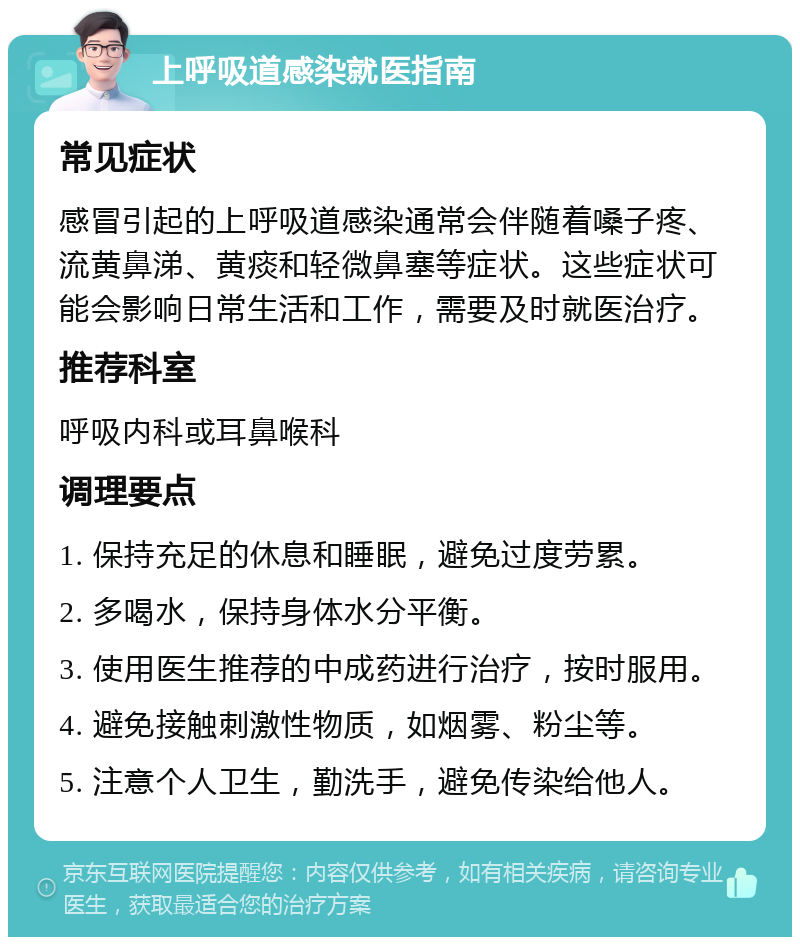 上呼吸道感染就医指南 常见症状 感冒引起的上呼吸道感染通常会伴随着嗓子疼、流黄鼻涕、黄痰和轻微鼻塞等症状。这些症状可能会影响日常生活和工作，需要及时就医治疗。 推荐科室 呼吸内科或耳鼻喉科 调理要点 1. 保持充足的休息和睡眠，避免过度劳累。 2. 多喝水，保持身体水分平衡。 3. 使用医生推荐的中成药进行治疗，按时服用。 4. 避免接触刺激性物质，如烟雾、粉尘等。 5. 注意个人卫生，勤洗手，避免传染给他人。