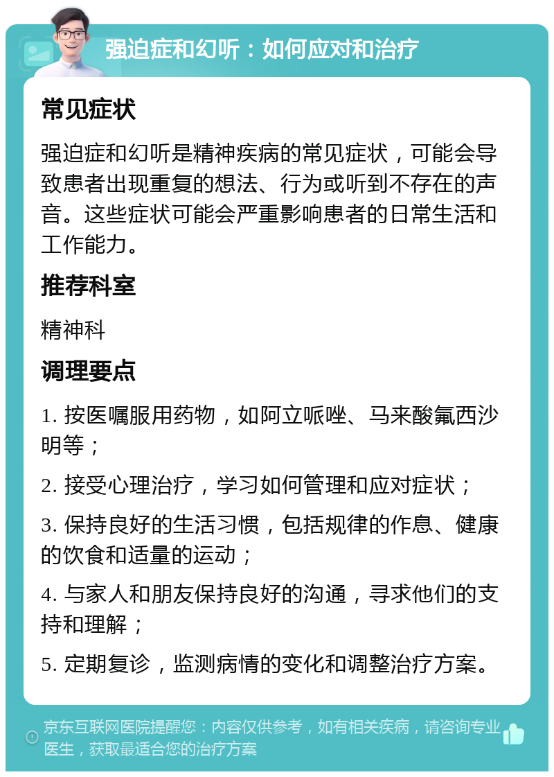 强迫症和幻听：如何应对和治疗 常见症状 强迫症和幻听是精神疾病的常见症状，可能会导致患者出现重复的想法、行为或听到不存在的声音。这些症状可能会严重影响患者的日常生活和工作能力。 推荐科室 精神科 调理要点 1. 按医嘱服用药物，如阿立哌唑、马来酸氟西沙明等； 2. 接受心理治疗，学习如何管理和应对症状； 3. 保持良好的生活习惯，包括规律的作息、健康的饮食和适量的运动； 4. 与家人和朋友保持良好的沟通，寻求他们的支持和理解； 5. 定期复诊，监测病情的变化和调整治疗方案。