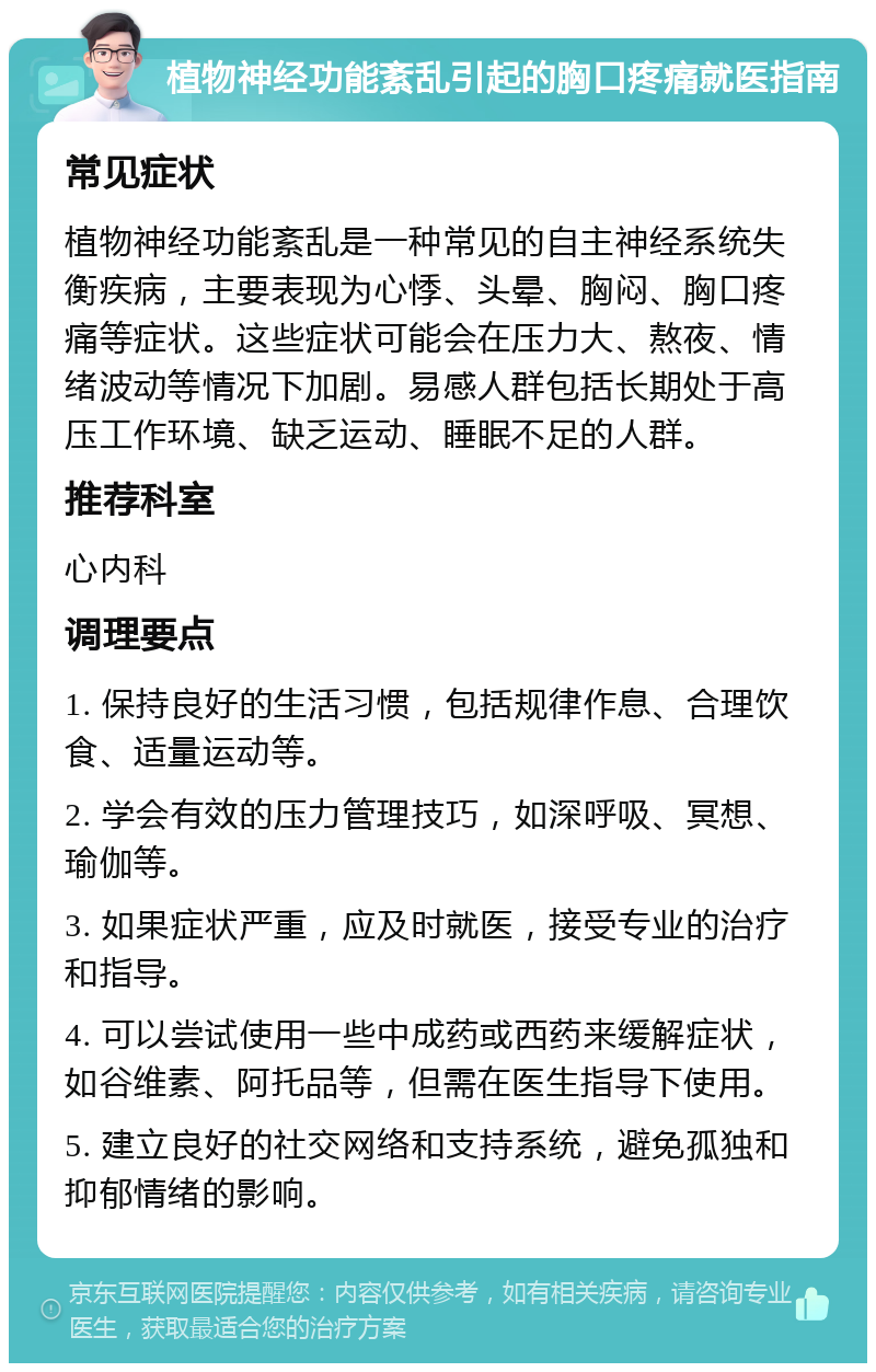 植物神经功能紊乱引起的胸口疼痛就医指南 常见症状 植物神经功能紊乱是一种常见的自主神经系统失衡疾病，主要表现为心悸、头晕、胸闷、胸口疼痛等症状。这些症状可能会在压力大、熬夜、情绪波动等情况下加剧。易感人群包括长期处于高压工作环境、缺乏运动、睡眠不足的人群。 推荐科室 心内科 调理要点 1. 保持良好的生活习惯，包括规律作息、合理饮食、适量运动等。 2. 学会有效的压力管理技巧，如深呼吸、冥想、瑜伽等。 3. 如果症状严重，应及时就医，接受专业的治疗和指导。 4. 可以尝试使用一些中成药或西药来缓解症状，如谷维素、阿托品等，但需在医生指导下使用。 5. 建立良好的社交网络和支持系统，避免孤独和抑郁情绪的影响。