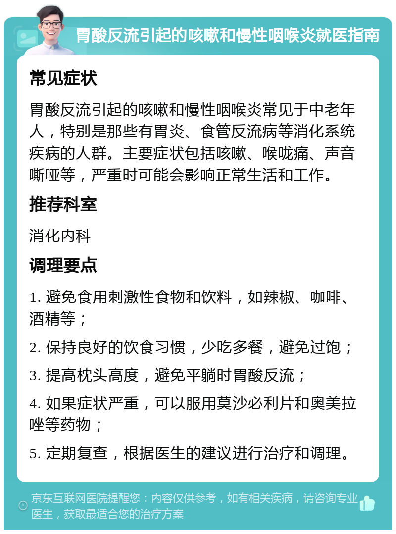 胃酸反流引起的咳嗽和慢性咽喉炎就医指南 常见症状 胃酸反流引起的咳嗽和慢性咽喉炎常见于中老年人，特别是那些有胃炎、食管反流病等消化系统疾病的人群。主要症状包括咳嗽、喉咙痛、声音嘶哑等，严重时可能会影响正常生活和工作。 推荐科室 消化内科 调理要点 1. 避免食用刺激性食物和饮料，如辣椒、咖啡、酒精等； 2. 保持良好的饮食习惯，少吃多餐，避免过饱； 3. 提高枕头高度，避免平躺时胃酸反流； 4. 如果症状严重，可以服用莫沙必利片和奥美拉唑等药物； 5. 定期复查，根据医生的建议进行治疗和调理。