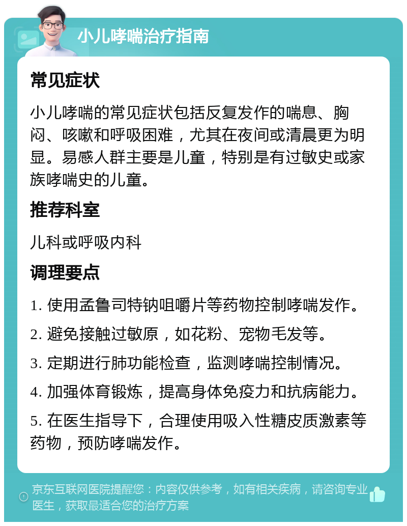 小儿哮喘治疗指南 常见症状 小儿哮喘的常见症状包括反复发作的喘息、胸闷、咳嗽和呼吸困难，尤其在夜间或清晨更为明显。易感人群主要是儿童，特别是有过敏史或家族哮喘史的儿童。 推荐科室 儿科或呼吸内科 调理要点 1. 使用孟鲁司特钠咀嚼片等药物控制哮喘发作。 2. 避免接触过敏原，如花粉、宠物毛发等。 3. 定期进行肺功能检查，监测哮喘控制情况。 4. 加强体育锻炼，提高身体免疫力和抗病能力。 5. 在医生指导下，合理使用吸入性糖皮质激素等药物，预防哮喘发作。