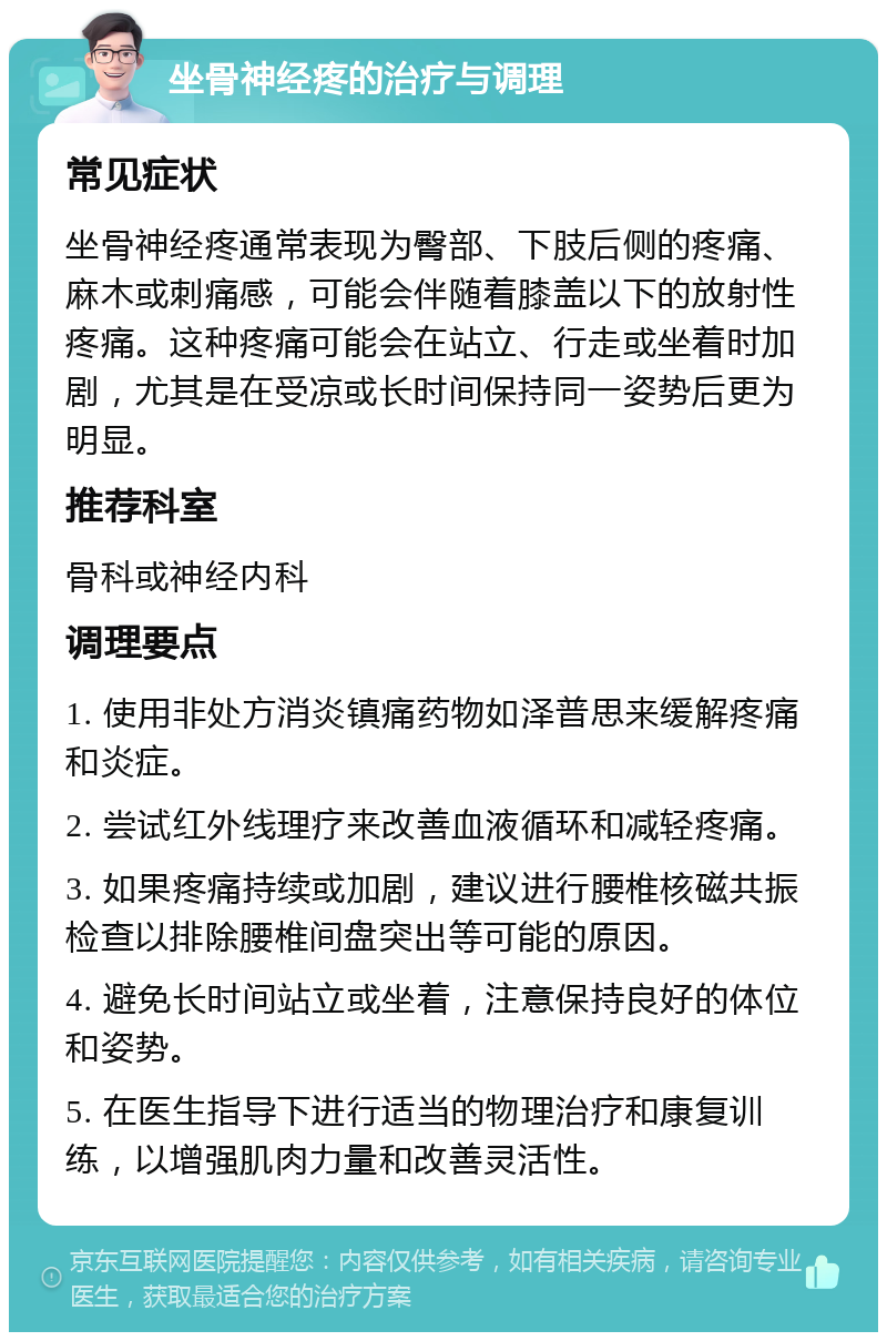 坐骨神经疼的治疗与调理 常见症状 坐骨神经疼通常表现为臀部、下肢后侧的疼痛、麻木或刺痛感，可能会伴随着膝盖以下的放射性疼痛。这种疼痛可能会在站立、行走或坐着时加剧，尤其是在受凉或长时间保持同一姿势后更为明显。 推荐科室 骨科或神经内科 调理要点 1. 使用非处方消炎镇痛药物如泽普思来缓解疼痛和炎症。 2. 尝试红外线理疗来改善血液循环和减轻疼痛。 3. 如果疼痛持续或加剧，建议进行腰椎核磁共振检查以排除腰椎间盘突出等可能的原因。 4. 避免长时间站立或坐着，注意保持良好的体位和姿势。 5. 在医生指导下进行适当的物理治疗和康复训练，以增强肌肉力量和改善灵活性。