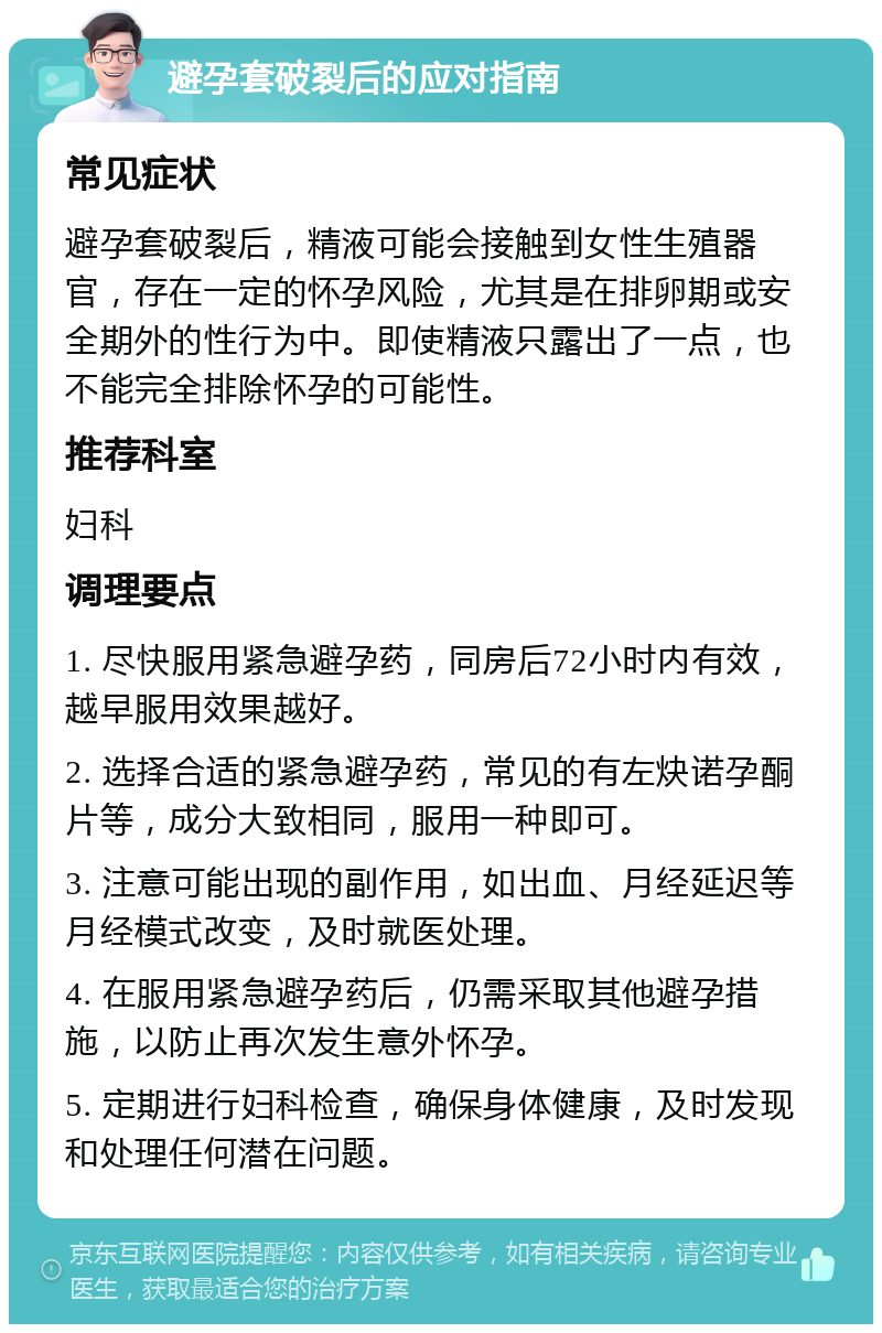 避孕套破裂后的应对指南 常见症状 避孕套破裂后，精液可能会接触到女性生殖器官，存在一定的怀孕风险，尤其是在排卵期或安全期外的性行为中。即使精液只露出了一点，也不能完全排除怀孕的可能性。 推荐科室 妇科 调理要点 1. 尽快服用紧急避孕药，同房后72小时内有效，越早服用效果越好。 2. 选择合适的紧急避孕药，常见的有左炔诺孕酮片等，成分大致相同，服用一种即可。 3. 注意可能出现的副作用，如出血、月经延迟等月经模式改变，及时就医处理。 4. 在服用紧急避孕药后，仍需采取其他避孕措施，以防止再次发生意外怀孕。 5. 定期进行妇科检查，确保身体健康，及时发现和处理任何潜在问题。