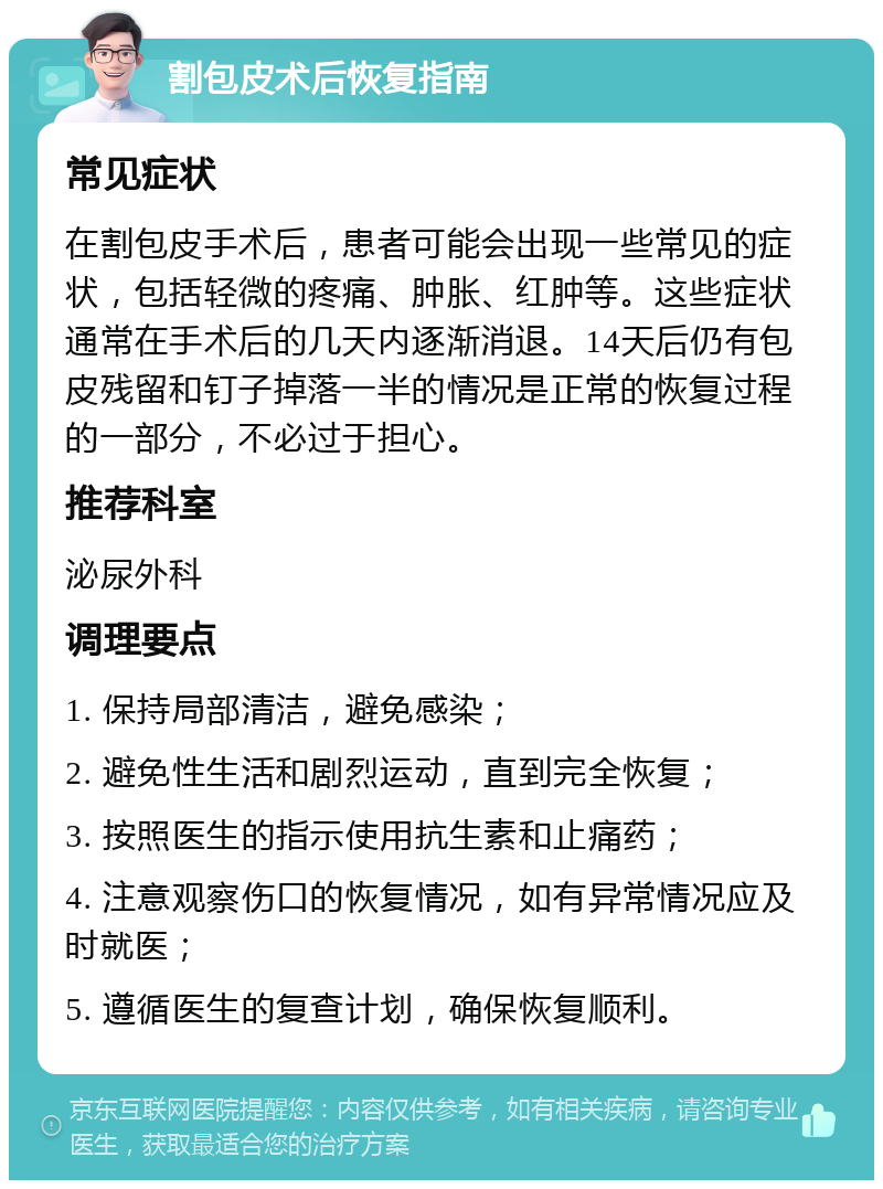 割包皮术后恢复指南 常见症状 在割包皮手术后，患者可能会出现一些常见的症状，包括轻微的疼痛、肿胀、红肿等。这些症状通常在手术后的几天内逐渐消退。14天后仍有包皮残留和钉子掉落一半的情况是正常的恢复过程的一部分，不必过于担心。 推荐科室 泌尿外科 调理要点 1. 保持局部清洁，避免感染； 2. 避免性生活和剧烈运动，直到完全恢复； 3. 按照医生的指示使用抗生素和止痛药； 4. 注意观察伤口的恢复情况，如有异常情况应及时就医； 5. 遵循医生的复查计划，确保恢复顺利。