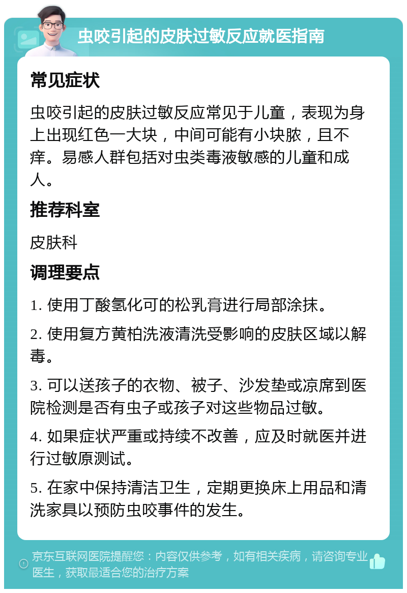 虫咬引起的皮肤过敏反应就医指南 常见症状 虫咬引起的皮肤过敏反应常见于儿童，表现为身上出现红色一大块，中间可能有小块脓，且不痒。易感人群包括对虫类毒液敏感的儿童和成人。 推荐科室 皮肤科 调理要点 1. 使用丁酸氢化可的松乳膏进行局部涂抹。 2. 使用复方黄柏洗液清洗受影响的皮肤区域以解毒。 3. 可以送孩子的衣物、被子、沙发垫或凉席到医院检测是否有虫子或孩子对这些物品过敏。 4. 如果症状严重或持续不改善，应及时就医并进行过敏原测试。 5. 在家中保持清洁卫生，定期更换床上用品和清洗家具以预防虫咬事件的发生。