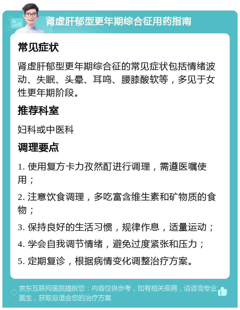 肾虚肝郁型更年期综合征用药指南 常见症状 肾虚肝郁型更年期综合征的常见症状包括情绪波动、失眠、头晕、耳鸣、腰膝酸软等，多见于女性更年期阶段。 推荐科室 妇科或中医科 调理要点 1. 使用复方卡力孜然酊进行调理，需遵医嘱使用； 2. 注意饮食调理，多吃富含维生素和矿物质的食物； 3. 保持良好的生活习惯，规律作息，适量运动； 4. 学会自我调节情绪，避免过度紧张和压力； 5. 定期复诊，根据病情变化调整治疗方案。