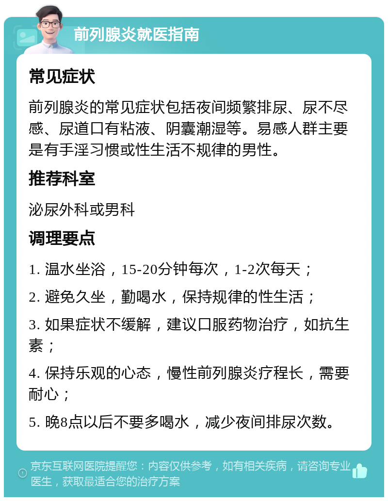 前列腺炎就医指南 常见症状 前列腺炎的常见症状包括夜间频繁排尿、尿不尽感、尿道口有粘液、阴囊潮湿等。易感人群主要是有手淫习惯或性生活不规律的男性。 推荐科室 泌尿外科或男科 调理要点 1. 温水坐浴，15-20分钟每次，1-2次每天； 2. 避免久坐，勤喝水，保持规律的性生活； 3. 如果症状不缓解，建议口服药物治疗，如抗生素； 4. 保持乐观的心态，慢性前列腺炎疗程长，需要耐心； 5. 晚8点以后不要多喝水，减少夜间排尿次数。