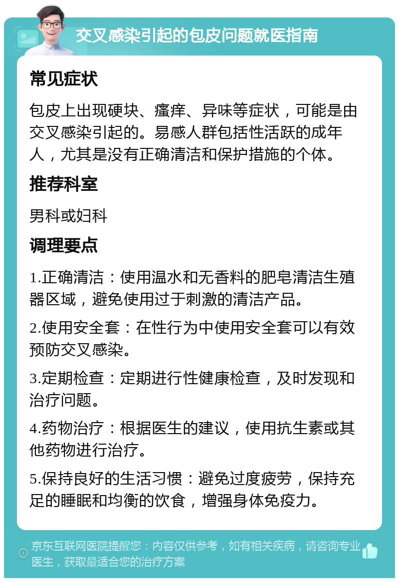 交叉感染引起的包皮问题就医指南 常见症状 包皮上出现硬块、瘙痒、异味等症状，可能是由交叉感染引起的。易感人群包括性活跃的成年人，尤其是没有正确清洁和保护措施的个体。 推荐科室 男科或妇科 调理要点 1.正确清洁：使用温水和无香料的肥皂清洁生殖器区域，避免使用过于刺激的清洁产品。 2.使用安全套：在性行为中使用安全套可以有效预防交叉感染。 3.定期检查：定期进行性健康检查，及时发现和治疗问题。 4.药物治疗：根据医生的建议，使用抗生素或其他药物进行治疗。 5.保持良好的生活习惯：避免过度疲劳，保持充足的睡眠和均衡的饮食，增强身体免疫力。