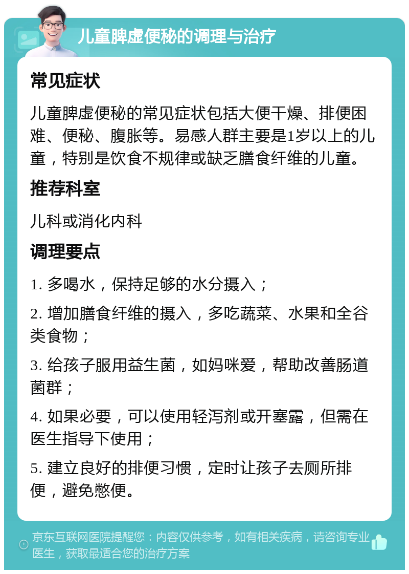 儿童脾虚便秘的调理与治疗 常见症状 儿童脾虚便秘的常见症状包括大便干燥、排便困难、便秘、腹胀等。易感人群主要是1岁以上的儿童，特别是饮食不规律或缺乏膳食纤维的儿童。 推荐科室 儿科或消化内科 调理要点 1. 多喝水，保持足够的水分摄入； 2. 增加膳食纤维的摄入，多吃蔬菜、水果和全谷类食物； 3. 给孩子服用益生菌，如妈咪爱，帮助改善肠道菌群； 4. 如果必要，可以使用轻泻剂或开塞露，但需在医生指导下使用； 5. 建立良好的排便习惯，定时让孩子去厕所排便，避免憋便。