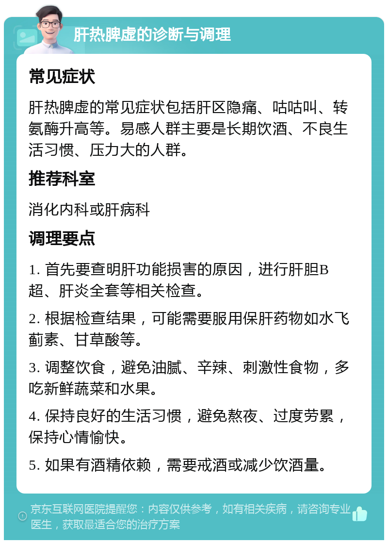 肝热脾虚的诊断与调理 常见症状 肝热脾虚的常见症状包括肝区隐痛、咕咕叫、转氨酶升高等。易感人群主要是长期饮酒、不良生活习惯、压力大的人群。 推荐科室 消化内科或肝病科 调理要点 1. 首先要查明肝功能损害的原因，进行肝胆B超、肝炎全套等相关检查。 2. 根据检查结果，可能需要服用保肝药物如水飞蓟素、甘草酸等。 3. 调整饮食，避免油腻、辛辣、刺激性食物，多吃新鲜蔬菜和水果。 4. 保持良好的生活习惯，避免熬夜、过度劳累，保持心情愉快。 5. 如果有酒精依赖，需要戒酒或减少饮酒量。