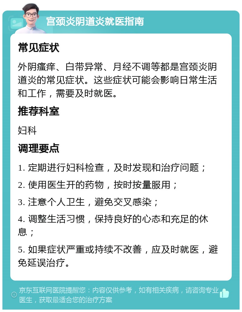 宫颈炎阴道炎就医指南 常见症状 外阴瘙痒、白带异常、月经不调等都是宫颈炎阴道炎的常见症状。这些症状可能会影响日常生活和工作，需要及时就医。 推荐科室 妇科 调理要点 1. 定期进行妇科检查，及时发现和治疗问题； 2. 使用医生开的药物，按时按量服用； 3. 注意个人卫生，避免交叉感染； 4. 调整生活习惯，保持良好的心态和充足的休息； 5. 如果症状严重或持续不改善，应及时就医，避免延误治疗。