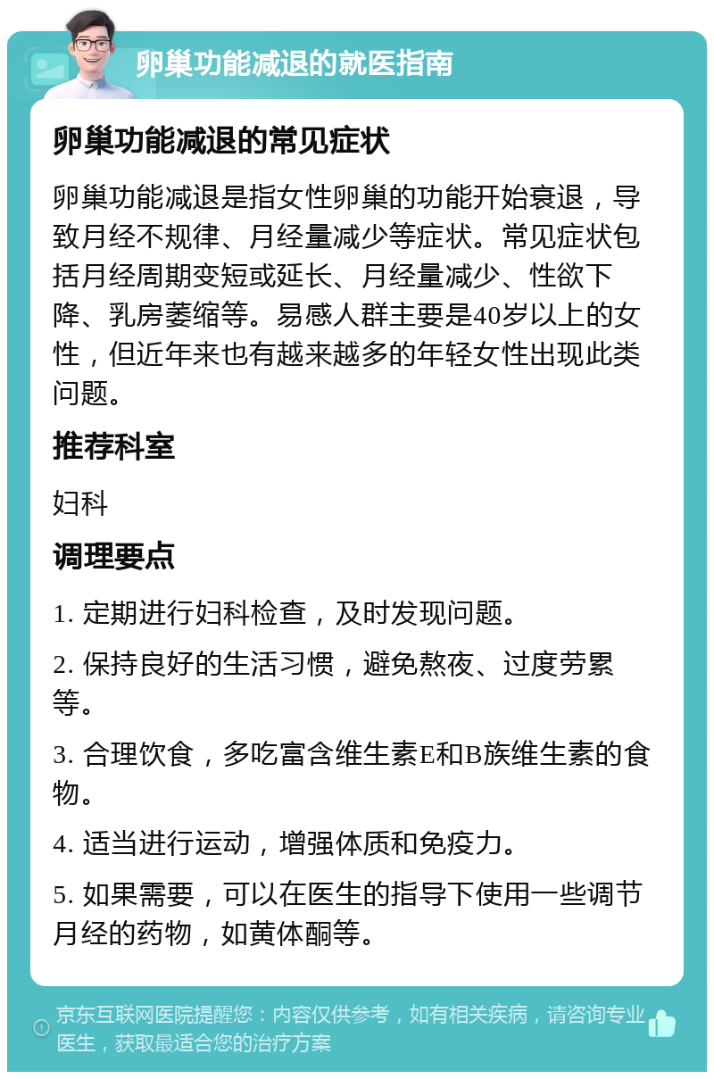 卵巢功能减退的就医指南 卵巢功能减退的常见症状 卵巢功能减退是指女性卵巢的功能开始衰退，导致月经不规律、月经量减少等症状。常见症状包括月经周期变短或延长、月经量减少、性欲下降、乳房萎缩等。易感人群主要是40岁以上的女性，但近年来也有越来越多的年轻女性出现此类问题。 推荐科室 妇科 调理要点 1. 定期进行妇科检查，及时发现问题。 2. 保持良好的生活习惯，避免熬夜、过度劳累等。 3. 合理饮食，多吃富含维生素E和B族维生素的食物。 4. 适当进行运动，增强体质和免疫力。 5. 如果需要，可以在医生的指导下使用一些调节月经的药物，如黄体酮等。