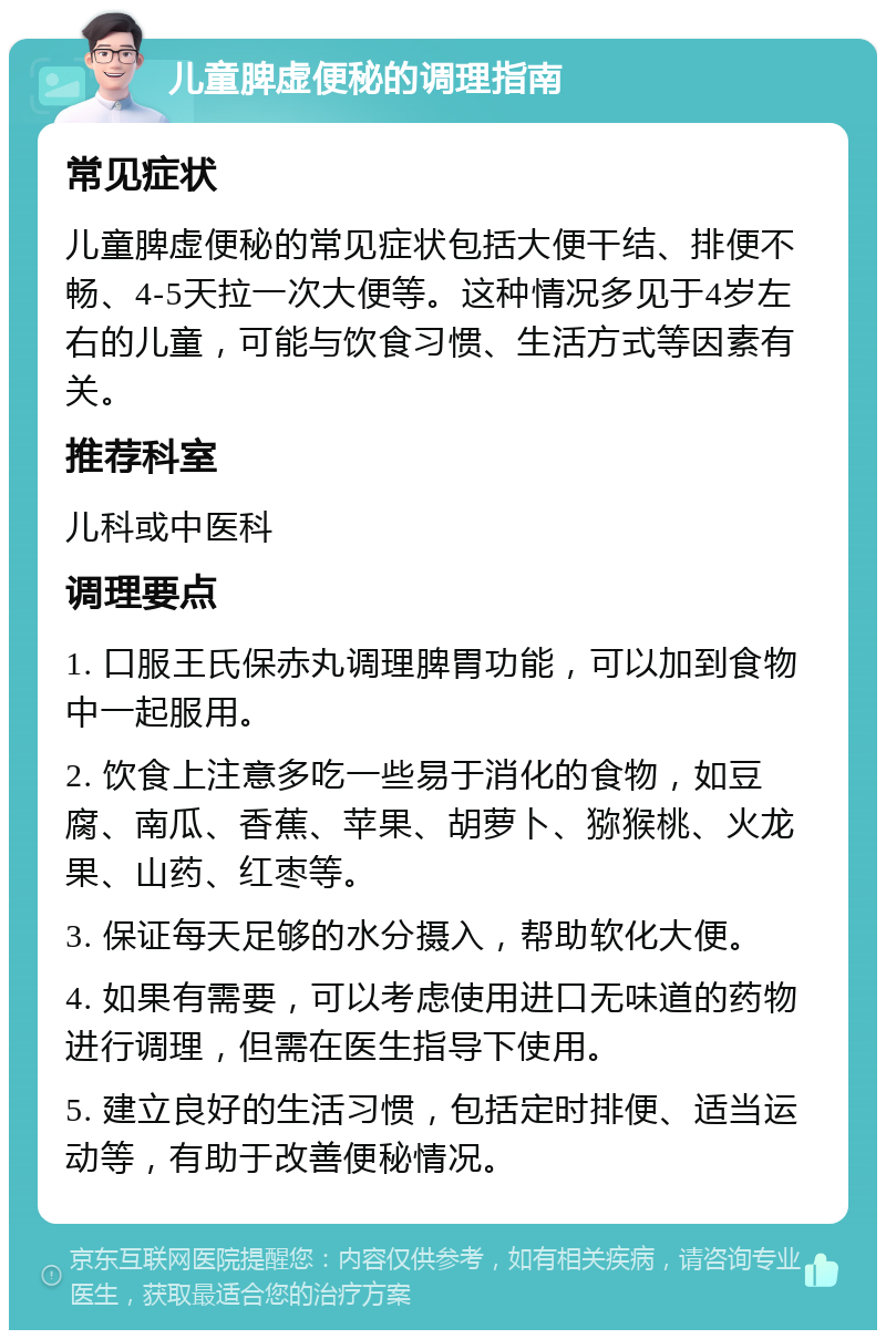 儿童脾虚便秘的调理指南 常见症状 儿童脾虚便秘的常见症状包括大便干结、排便不畅、4-5天拉一次大便等。这种情况多见于4岁左右的儿童，可能与饮食习惯、生活方式等因素有关。 推荐科室 儿科或中医科 调理要点 1. 口服王氏保赤丸调理脾胃功能，可以加到食物中一起服用。 2. 饮食上注意多吃一些易于消化的食物，如豆腐、南瓜、香蕉、苹果、胡萝卜、猕猴桃、火龙果、山药、红枣等。 3. 保证每天足够的水分摄入，帮助软化大便。 4. 如果有需要，可以考虑使用进口无味道的药物进行调理，但需在医生指导下使用。 5. 建立良好的生活习惯，包括定时排便、适当运动等，有助于改善便秘情况。