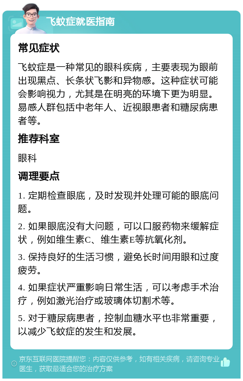 飞蚊症就医指南 常见症状 飞蚊症是一种常见的眼科疾病，主要表现为眼前出现黑点、长条状飞影和异物感。这种症状可能会影响视力，尤其是在明亮的环境下更为明显。易感人群包括中老年人、近视眼患者和糖尿病患者等。 推荐科室 眼科 调理要点 1. 定期检查眼底，及时发现并处理可能的眼底问题。 2. 如果眼底没有大问题，可以口服药物来缓解症状，例如维生素C、维生素E等抗氧化剂。 3. 保持良好的生活习惯，避免长时间用眼和过度疲劳。 4. 如果症状严重影响日常生活，可以考虑手术治疗，例如激光治疗或玻璃体切割术等。 5. 对于糖尿病患者，控制血糖水平也非常重要，以减少飞蚊症的发生和发展。