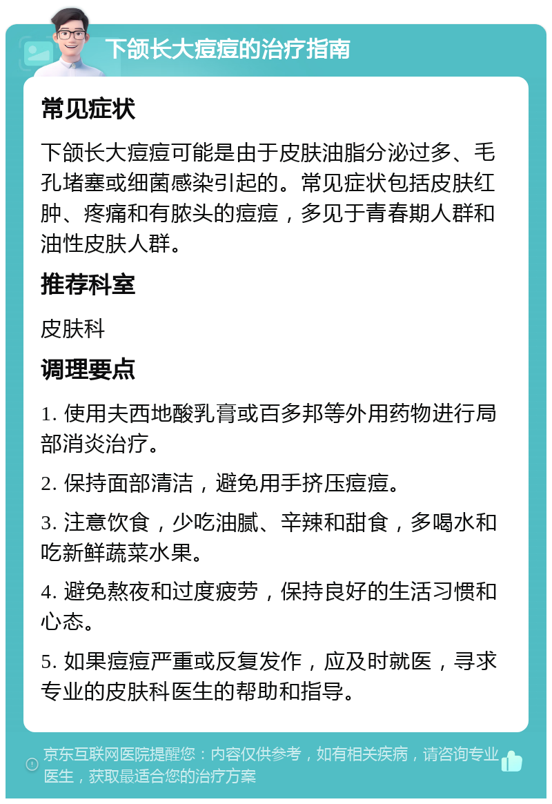 下颌长大痘痘的治疗指南 常见症状 下颌长大痘痘可能是由于皮肤油脂分泌过多、毛孔堵塞或细菌感染引起的。常见症状包括皮肤红肿、疼痛和有脓头的痘痘，多见于青春期人群和油性皮肤人群。 推荐科室 皮肤科 调理要点 1. 使用夫西地酸乳膏或百多邦等外用药物进行局部消炎治疗。 2. 保持面部清洁，避免用手挤压痘痘。 3. 注意饮食，少吃油腻、辛辣和甜食，多喝水和吃新鲜蔬菜水果。 4. 避免熬夜和过度疲劳，保持良好的生活习惯和心态。 5. 如果痘痘严重或反复发作，应及时就医，寻求专业的皮肤科医生的帮助和指导。