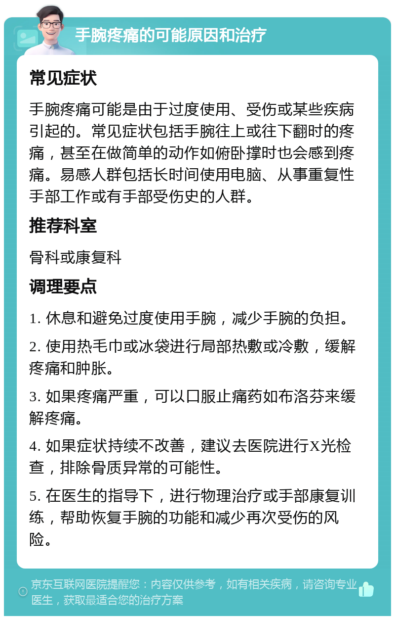 手腕疼痛的可能原因和治疗 常见症状 手腕疼痛可能是由于过度使用、受伤或某些疾病引起的。常见症状包括手腕往上或往下翻时的疼痛，甚至在做简单的动作如俯卧撑时也会感到疼痛。易感人群包括长时间使用电脑、从事重复性手部工作或有手部受伤史的人群。 推荐科室 骨科或康复科 调理要点 1. 休息和避免过度使用手腕，减少手腕的负担。 2. 使用热毛巾或冰袋进行局部热敷或冷敷，缓解疼痛和肿胀。 3. 如果疼痛严重，可以口服止痛药如布洛芬来缓解疼痛。 4. 如果症状持续不改善，建议去医院进行X光检查，排除骨质异常的可能性。 5. 在医生的指导下，进行物理治疗或手部康复训练，帮助恢复手腕的功能和减少再次受伤的风险。