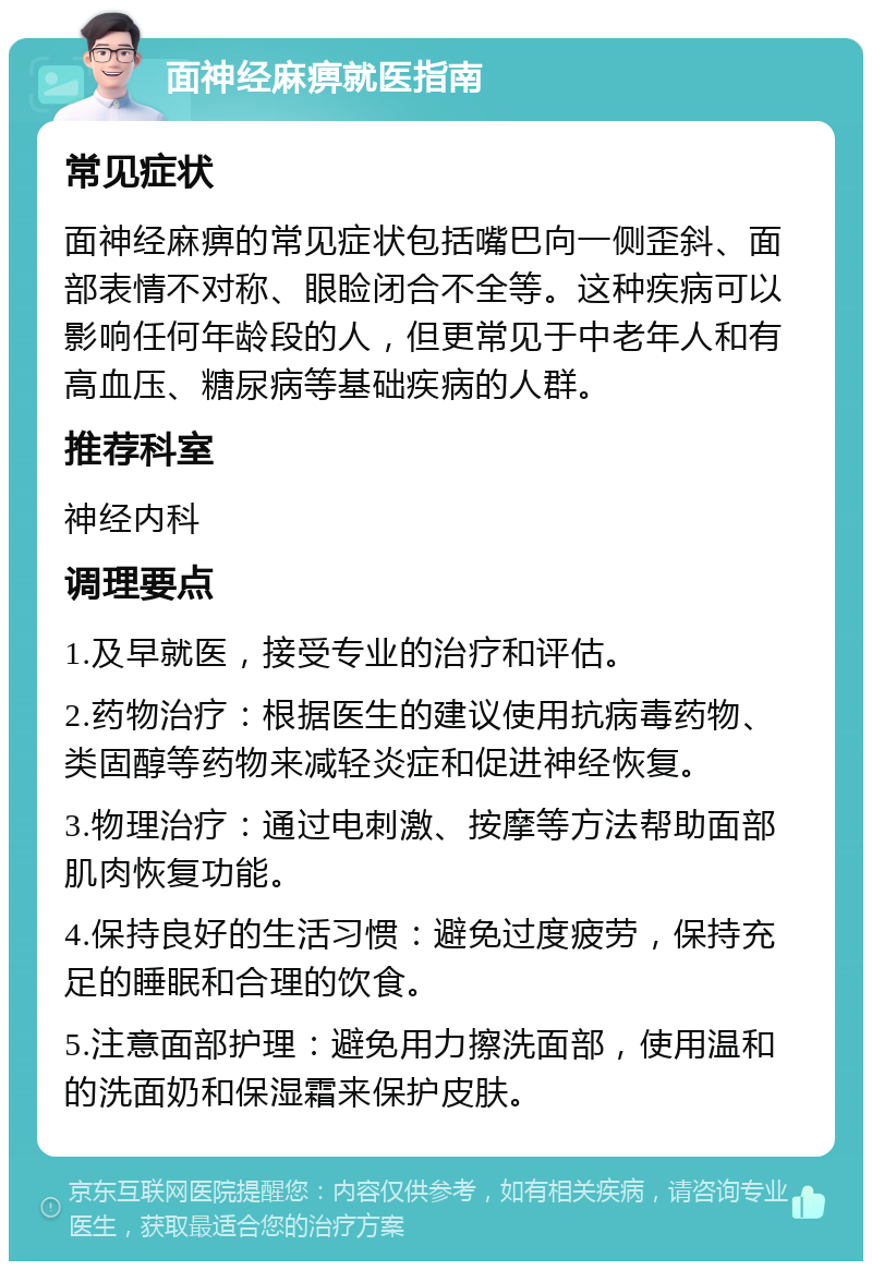 面神经麻痹就医指南 常见症状 面神经麻痹的常见症状包括嘴巴向一侧歪斜、面部表情不对称、眼睑闭合不全等。这种疾病可以影响任何年龄段的人，但更常见于中老年人和有高血压、糖尿病等基础疾病的人群。 推荐科室 神经内科 调理要点 1.及早就医，接受专业的治疗和评估。 2.药物治疗：根据医生的建议使用抗病毒药物、类固醇等药物来减轻炎症和促进神经恢复。 3.物理治疗：通过电刺激、按摩等方法帮助面部肌肉恢复功能。 4.保持良好的生活习惯：避免过度疲劳，保持充足的睡眠和合理的饮食。 5.注意面部护理：避免用力擦洗面部，使用温和的洗面奶和保湿霜来保护皮肤。