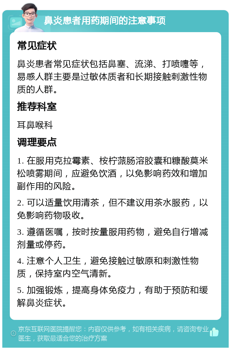 鼻炎患者用药期间的注意事项 常见症状 鼻炎患者常见症状包括鼻塞、流涕、打喷嚏等，易感人群主要是过敏体质者和长期接触刺激性物质的人群。 推荐科室 耳鼻喉科 调理要点 1. 在服用克拉霉素、桉柠蒎肠溶胶囊和糠酸莫米松喷雾期间，应避免饮酒，以免影响药效和增加副作用的风险。 2. 可以适量饮用清茶，但不建议用茶水服药，以免影响药物吸收。 3. 遵循医嘱，按时按量服用药物，避免自行增减剂量或停药。 4. 注意个人卫生，避免接触过敏原和刺激性物质，保持室内空气清新。 5. 加强锻炼，提高身体免疫力，有助于预防和缓解鼻炎症状。