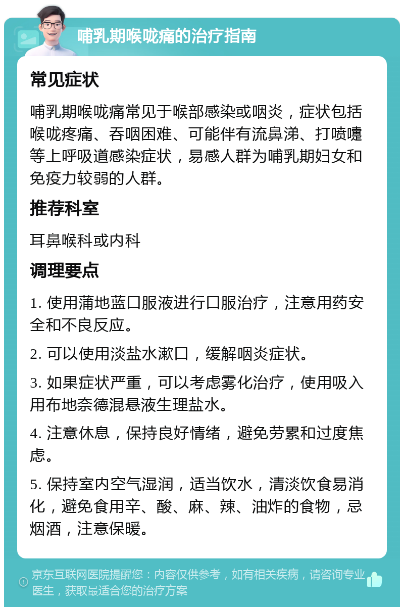 哺乳期喉咙痛的治疗指南 常见症状 哺乳期喉咙痛常见于喉部感染或咽炎，症状包括喉咙疼痛、吞咽困难、可能伴有流鼻涕、打喷嚏等上呼吸道感染症状，易感人群为哺乳期妇女和免疫力较弱的人群。 推荐科室 耳鼻喉科或内科 调理要点 1. 使用蒲地蓝口服液进行口服治疗，注意用药安全和不良反应。 2. 可以使用淡盐水漱口，缓解咽炎症状。 3. 如果症状严重，可以考虑雾化治疗，使用吸入用布地奈德混悬液生理盐水。 4. 注意休息，保持良好情绪，避免劳累和过度焦虑。 5. 保持室内空气湿润，适当饮水，清淡饮食易消化，避免食用辛、酸、麻、辣、油炸的食物，忌烟酒，注意保暖。