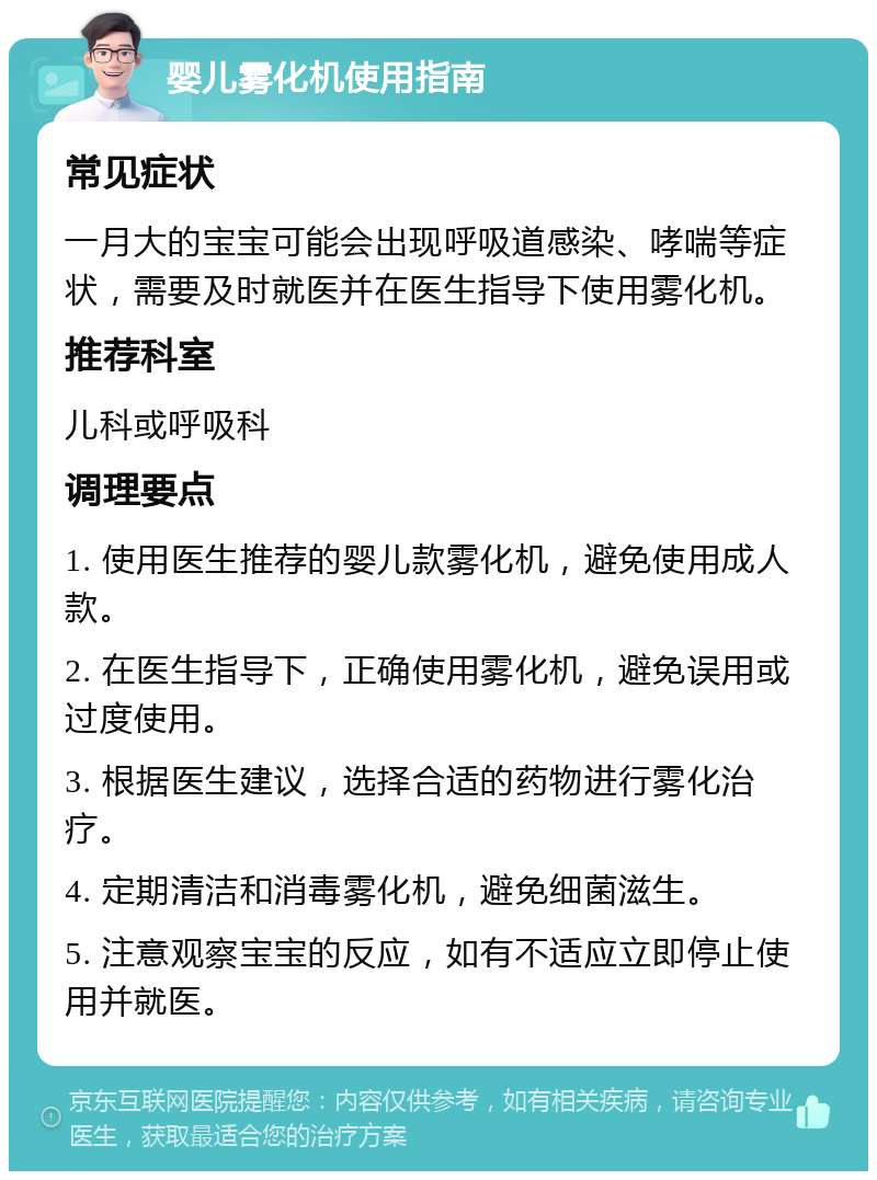 婴儿雾化机使用指南 常见症状 一月大的宝宝可能会出现呼吸道感染、哮喘等症状，需要及时就医并在医生指导下使用雾化机。 推荐科室 儿科或呼吸科 调理要点 1. 使用医生推荐的婴儿款雾化机，避免使用成人款。 2. 在医生指导下，正确使用雾化机，避免误用或过度使用。 3. 根据医生建议，选择合适的药物进行雾化治疗。 4. 定期清洁和消毒雾化机，避免细菌滋生。 5. 注意观察宝宝的反应，如有不适应立即停止使用并就医。