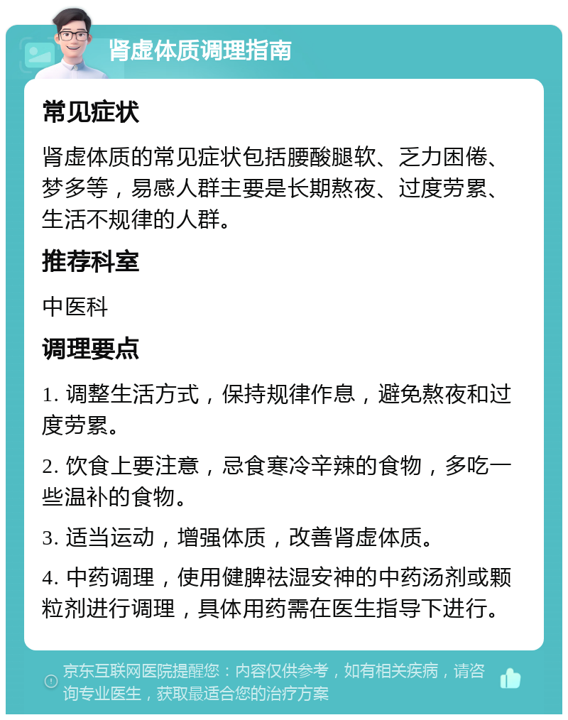 肾虚体质调理指南 常见症状 肾虚体质的常见症状包括腰酸腿软、乏力困倦、梦多等，易感人群主要是长期熬夜、过度劳累、生活不规律的人群。 推荐科室 中医科 调理要点 1. 调整生活方式，保持规律作息，避免熬夜和过度劳累。 2. 饮食上要注意，忌食寒冷辛辣的食物，多吃一些温补的食物。 3. 适当运动，增强体质，改善肾虚体质。 4. 中药调理，使用健脾祛湿安神的中药汤剂或颗粒剂进行调理，具体用药需在医生指导下进行。