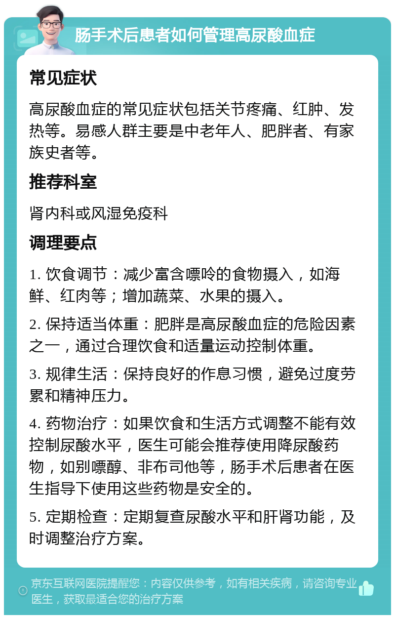 肠手术后患者如何管理高尿酸血症 常见症状 高尿酸血症的常见症状包括关节疼痛、红肿、发热等。易感人群主要是中老年人、肥胖者、有家族史者等。 推荐科室 肾内科或风湿免疫科 调理要点 1. 饮食调节：减少富含嘌呤的食物摄入，如海鲜、红肉等；增加蔬菜、水果的摄入。 2. 保持适当体重：肥胖是高尿酸血症的危险因素之一，通过合理饮食和适量运动控制体重。 3. 规律生活：保持良好的作息习惯，避免过度劳累和精神压力。 4. 药物治疗：如果饮食和生活方式调整不能有效控制尿酸水平，医生可能会推荐使用降尿酸药物，如别嘌醇、非布司他等，肠手术后患者在医生指导下使用这些药物是安全的。 5. 定期检查：定期复查尿酸水平和肝肾功能，及时调整治疗方案。