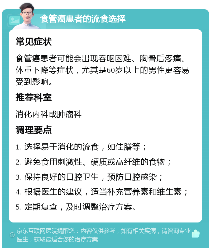 食管癌患者的流食选择 常见症状 食管癌患者可能会出现吞咽困难、胸骨后疼痛、体重下降等症状，尤其是60岁以上的男性更容易受到影响。 推荐科室 消化内科或肿瘤科 调理要点 1. 选择易于消化的流食，如佳膳等； 2. 避免食用刺激性、硬质或高纤维的食物； 3. 保持良好的口腔卫生，预防口腔感染； 4. 根据医生的建议，适当补充营养素和维生素； 5. 定期复查，及时调整治疗方案。