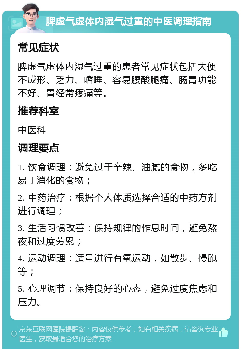 脾虚气虚体内湿气过重的中医调理指南 常见症状 脾虚气虚体内湿气过重的患者常见症状包括大便不成形、乏力、嗜睡、容易腰酸腿痛、肠胃功能不好、胃经常疼痛等。 推荐科室 中医科 调理要点 1. 饮食调理：避免过于辛辣、油腻的食物，多吃易于消化的食物； 2. 中药治疗：根据个人体质选择合适的中药方剂进行调理； 3. 生活习惯改善：保持规律的作息时间，避免熬夜和过度劳累； 4. 运动调理：适量进行有氧运动，如散步、慢跑等； 5. 心理调节：保持良好的心态，避免过度焦虑和压力。