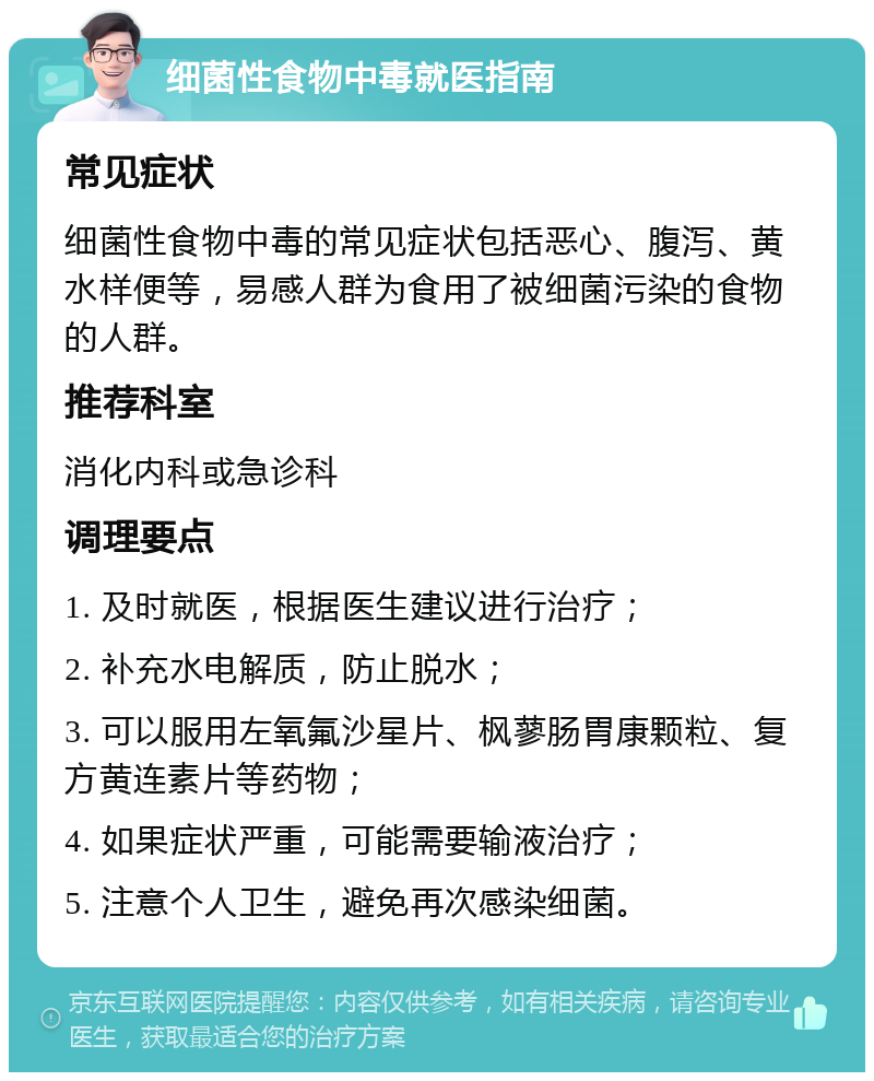 细菌性食物中毒就医指南 常见症状 细菌性食物中毒的常见症状包括恶心、腹泻、黄水样便等，易感人群为食用了被细菌污染的食物的人群。 推荐科室 消化内科或急诊科 调理要点 1. 及时就医，根据医生建议进行治疗； 2. 补充水电解质，防止脱水； 3. 可以服用左氧氟沙星片、枫蓼肠胃康颗粒、复方黄连素片等药物； 4. 如果症状严重，可能需要输液治疗； 5. 注意个人卫生，避免再次感染细菌。