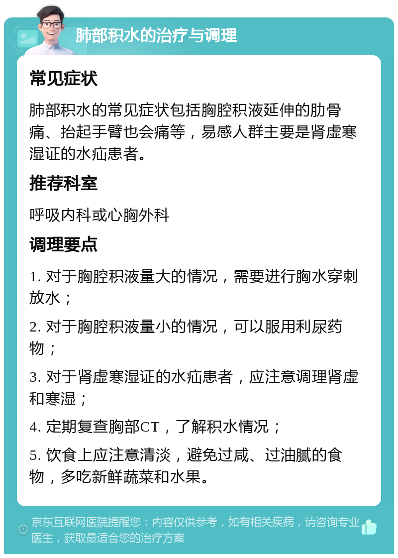 肺部积水的治疗与调理 常见症状 肺部积水的常见症状包括胸腔积液延伸的肋骨痛、抬起手臂也会痛等，易感人群主要是肾虚寒湿证的水疝患者。 推荐科室 呼吸内科或心胸外科 调理要点 1. 对于胸腔积液量大的情况，需要进行胸水穿刺放水； 2. 对于胸腔积液量小的情况，可以服用利尿药物； 3. 对于肾虚寒湿证的水疝患者，应注意调理肾虚和寒湿； 4. 定期复查胸部CT，了解积水情况； 5. 饮食上应注意清淡，避免过咸、过油腻的食物，多吃新鲜蔬菜和水果。