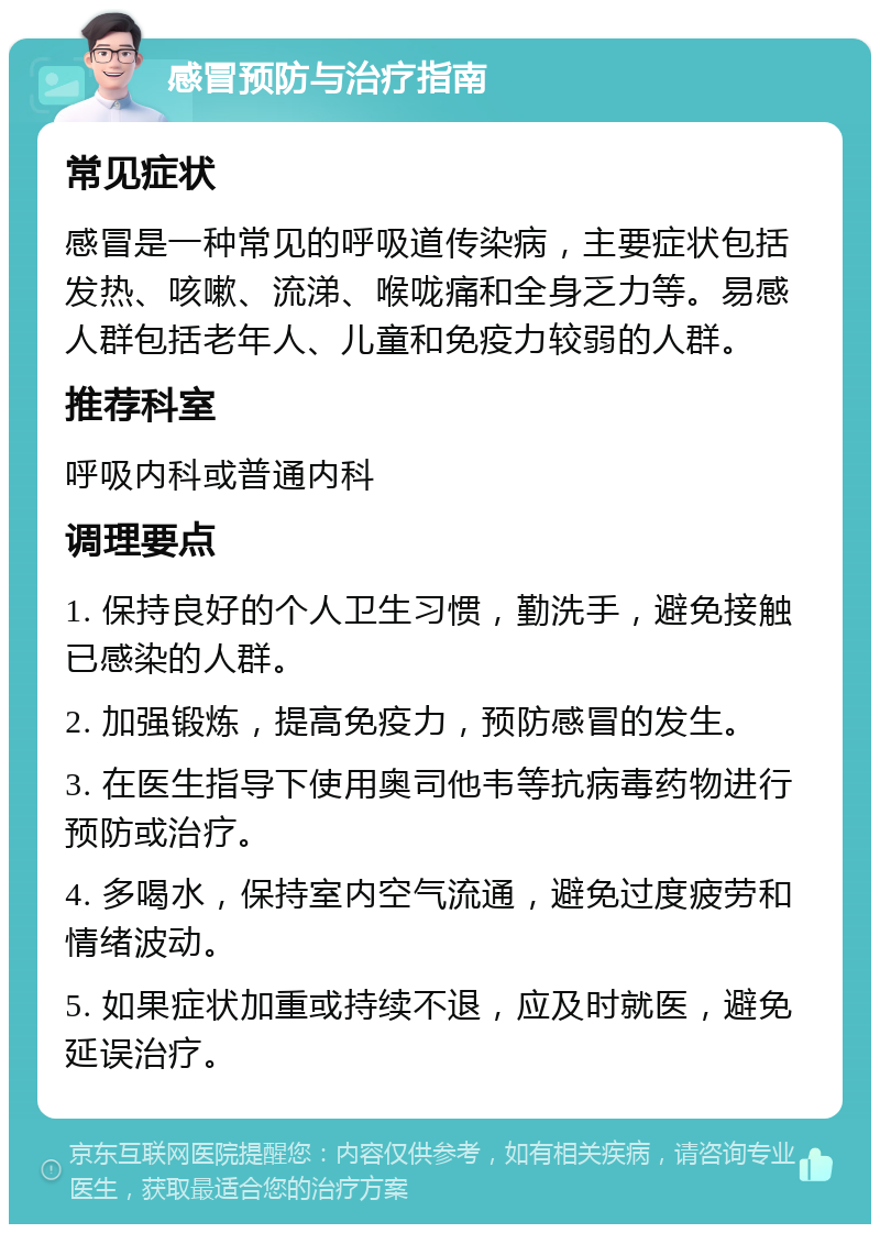 感冒预防与治疗指南 常见症状 感冒是一种常见的呼吸道传染病，主要症状包括发热、咳嗽、流涕、喉咙痛和全身乏力等。易感人群包括老年人、儿童和免疫力较弱的人群。 推荐科室 呼吸内科或普通内科 调理要点 1. 保持良好的个人卫生习惯，勤洗手，避免接触已感染的人群。 2. 加强锻炼，提高免疫力，预防感冒的发生。 3. 在医生指导下使用奥司他韦等抗病毒药物进行预防或治疗。 4. 多喝水，保持室内空气流通，避免过度疲劳和情绪波动。 5. 如果症状加重或持续不退，应及时就医，避免延误治疗。