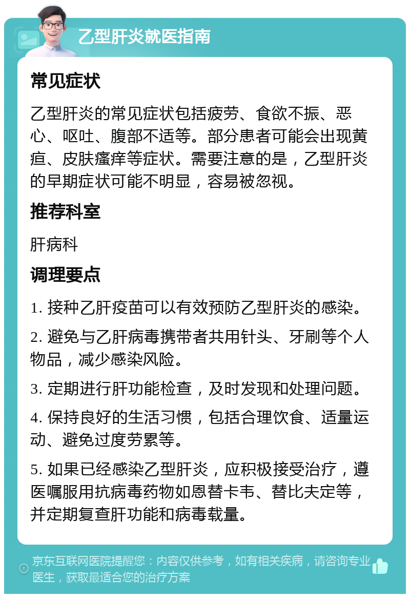 乙型肝炎就医指南 常见症状 乙型肝炎的常见症状包括疲劳、食欲不振、恶心、呕吐、腹部不适等。部分患者可能会出现黄疸、皮肤瘙痒等症状。需要注意的是，乙型肝炎的早期症状可能不明显，容易被忽视。 推荐科室 肝病科 调理要点 1. 接种乙肝疫苗可以有效预防乙型肝炎的感染。 2. 避免与乙肝病毒携带者共用针头、牙刷等个人物品，减少感染风险。 3. 定期进行肝功能检查，及时发现和处理问题。 4. 保持良好的生活习惯，包括合理饮食、适量运动、避免过度劳累等。 5. 如果已经感染乙型肝炎，应积极接受治疗，遵医嘱服用抗病毒药物如恩替卡韦、替比夫定等，并定期复查肝功能和病毒载量。