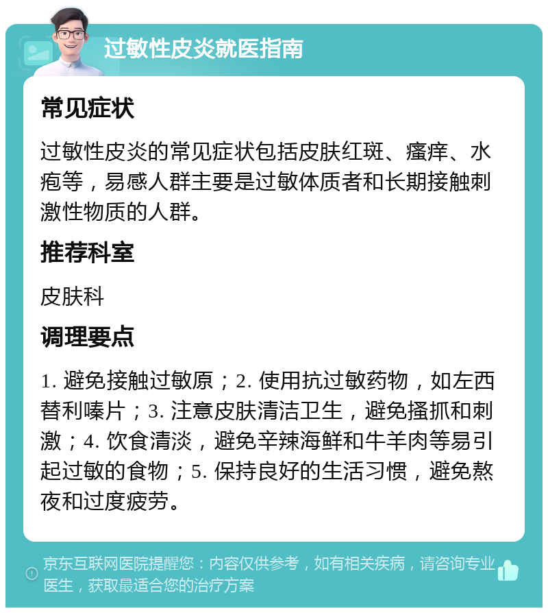 过敏性皮炎就医指南 常见症状 过敏性皮炎的常见症状包括皮肤红斑、瘙痒、水疱等，易感人群主要是过敏体质者和长期接触刺激性物质的人群。 推荐科室 皮肤科 调理要点 1. 避免接触过敏原；2. 使用抗过敏药物，如左西替利嗪片；3. 注意皮肤清洁卫生，避免搔抓和刺激；4. 饮食清淡，避免辛辣海鲜和牛羊肉等易引起过敏的食物；5. 保持良好的生活习惯，避免熬夜和过度疲劳。