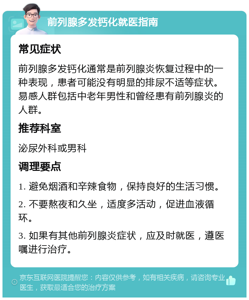 前列腺多发钙化就医指南 常见症状 前列腺多发钙化通常是前列腺炎恢复过程中的一种表现，患者可能没有明显的排尿不适等症状。易感人群包括中老年男性和曾经患有前列腺炎的人群。 推荐科室 泌尿外科或男科 调理要点 1. 避免烟酒和辛辣食物，保持良好的生活习惯。 2. 不要熬夜和久坐，适度多活动，促进血液循环。 3. 如果有其他前列腺炎症状，应及时就医，遵医嘱进行治疗。