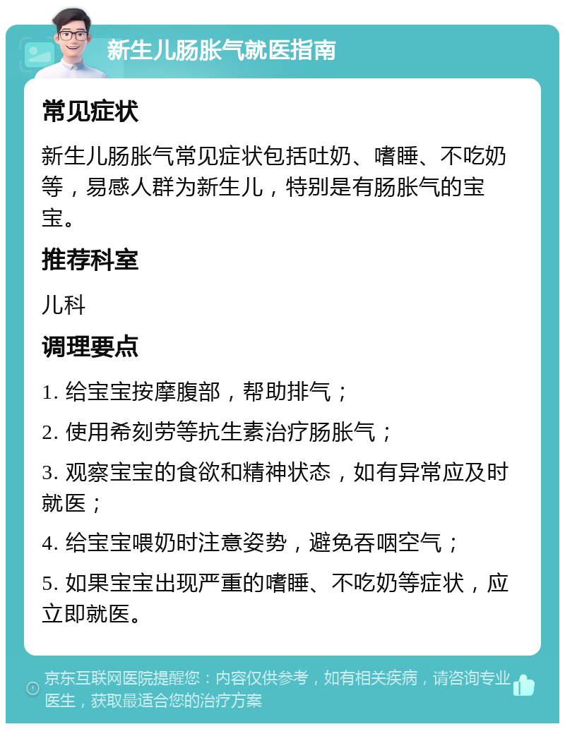 新生儿肠胀气就医指南 常见症状 新生儿肠胀气常见症状包括吐奶、嗜睡、不吃奶等，易感人群为新生儿，特别是有肠胀气的宝宝。 推荐科室 儿科 调理要点 1. 给宝宝按摩腹部，帮助排气； 2. 使用希刻劳等抗生素治疗肠胀气； 3. 观察宝宝的食欲和精神状态，如有异常应及时就医； 4. 给宝宝喂奶时注意姿势，避免吞咽空气； 5. 如果宝宝出现严重的嗜睡、不吃奶等症状，应立即就医。