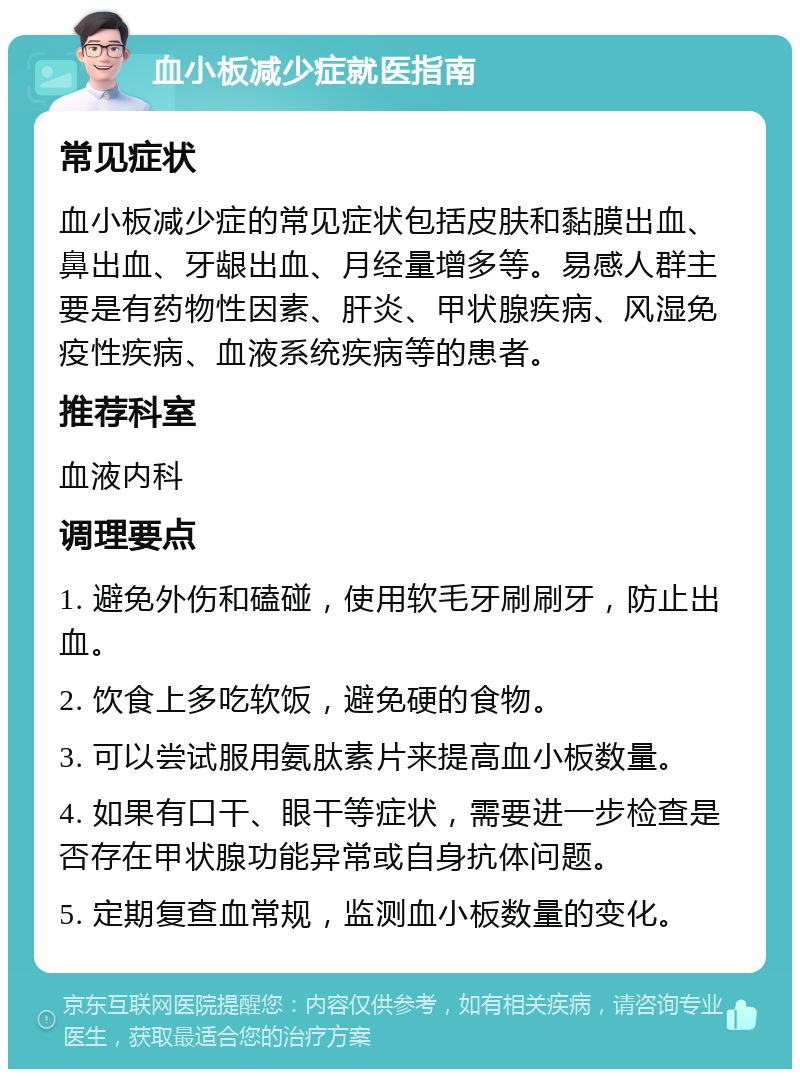 血小板减少症就医指南 常见症状 血小板减少症的常见症状包括皮肤和黏膜出血、鼻出血、牙龈出血、月经量增多等。易感人群主要是有药物性因素、肝炎、甲状腺疾病、风湿免疫性疾病、血液系统疾病等的患者。 推荐科室 血液内科 调理要点 1. 避免外伤和磕碰，使用软毛牙刷刷牙，防止出血。 2. 饮食上多吃软饭，避免硬的食物。 3. 可以尝试服用氨肽素片来提高血小板数量。 4. 如果有口干、眼干等症状，需要进一步检查是否存在甲状腺功能异常或自身抗体问题。 5. 定期复查血常规，监测血小板数量的变化。