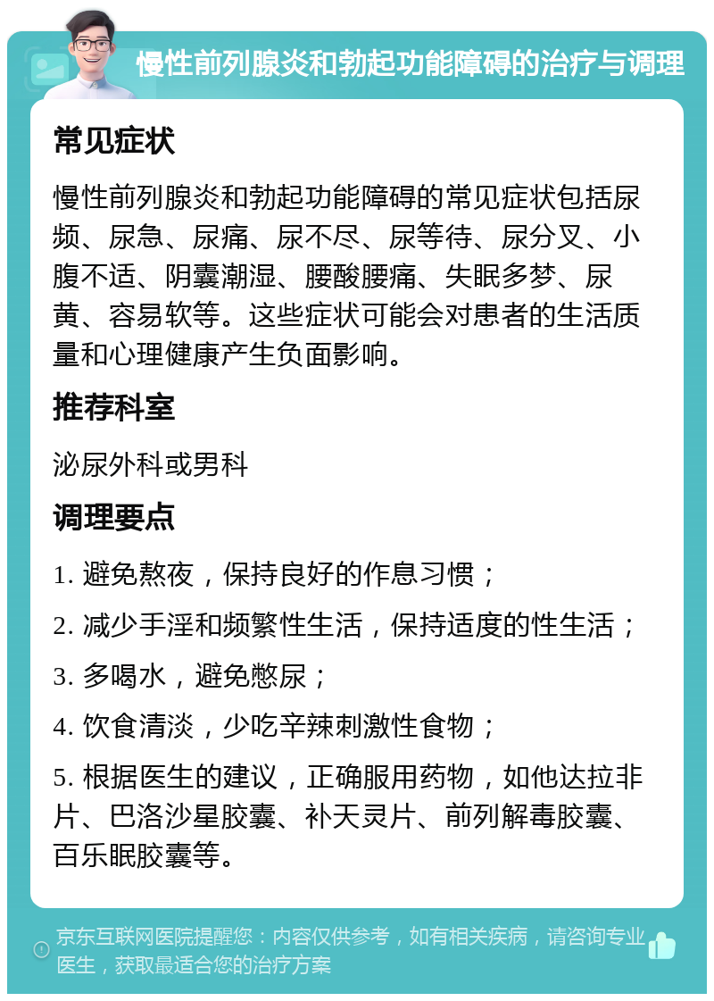 慢性前列腺炎和勃起功能障碍的治疗与调理 常见症状 慢性前列腺炎和勃起功能障碍的常见症状包括尿频、尿急、尿痛、尿不尽、尿等待、尿分叉、小腹不适、阴囊潮湿、腰酸腰痛、失眠多梦、尿黄、容易软等。这些症状可能会对患者的生活质量和心理健康产生负面影响。 推荐科室 泌尿外科或男科 调理要点 1. 避免熬夜，保持良好的作息习惯； 2. 减少手淫和频繁性生活，保持适度的性生活； 3. 多喝水，避免憋尿； 4. 饮食清淡，少吃辛辣刺激性食物； 5. 根据医生的建议，正确服用药物，如他达拉非片、巴洛沙星胶囊、补天灵片、前列解毒胶囊、百乐眠胶囊等。