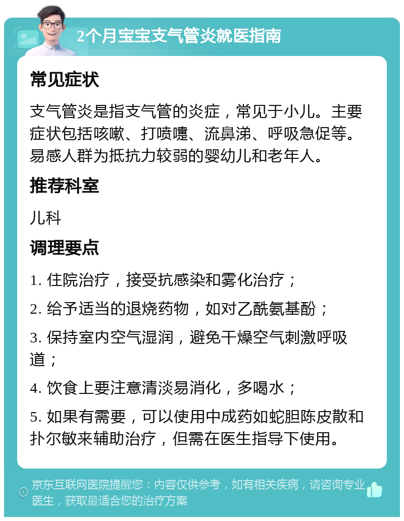 2个月宝宝支气管炎就医指南 常见症状 支气管炎是指支气管的炎症，常见于小儿。主要症状包括咳嗽、打喷嚏、流鼻涕、呼吸急促等。易感人群为抵抗力较弱的婴幼儿和老年人。 推荐科室 儿科 调理要点 1. 住院治疗，接受抗感染和雾化治疗； 2. 给予适当的退烧药物，如对乙酰氨基酚； 3. 保持室内空气湿润，避免干燥空气刺激呼吸道； 4. 饮食上要注意清淡易消化，多喝水； 5. 如果有需要，可以使用中成药如蛇胆陈皮散和扑尔敏来辅助治疗，但需在医生指导下使用。