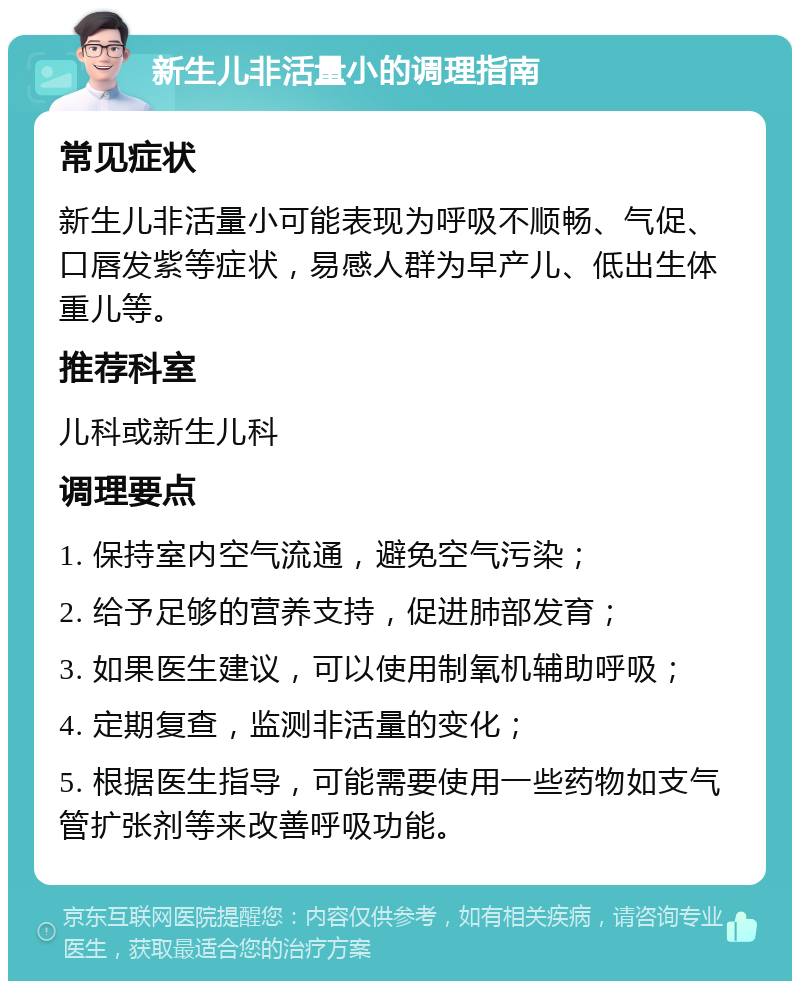 新生儿非活量小的调理指南 常见症状 新生儿非活量小可能表现为呼吸不顺畅、气促、口唇发紫等症状，易感人群为早产儿、低出生体重儿等。 推荐科室 儿科或新生儿科 调理要点 1. 保持室内空气流通，避免空气污染； 2. 给予足够的营养支持，促进肺部发育； 3. 如果医生建议，可以使用制氧机辅助呼吸； 4. 定期复查，监测非活量的变化； 5. 根据医生指导，可能需要使用一些药物如支气管扩张剂等来改善呼吸功能。